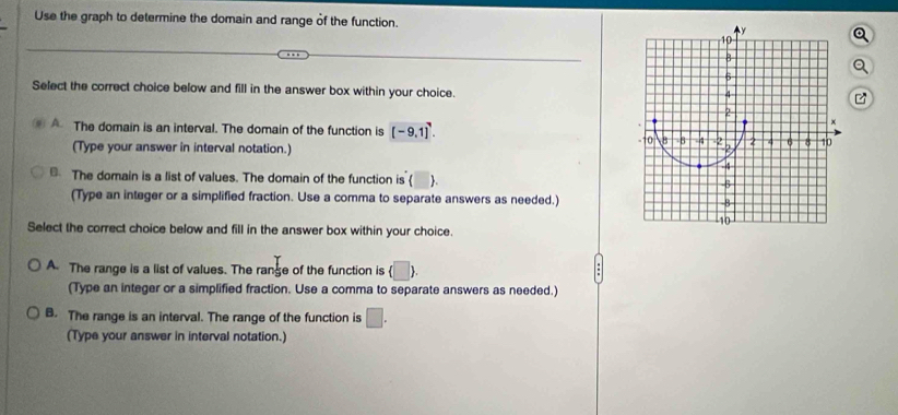 Use the graph to determine the domain and range of the function.
..
Select the correct choice below and fill in the answer box within your choice.
A The domain is an interval. The domain of the function is [-9,1]^7. 
(Type your answer in interval notation.)
The domain is a list of values. The domain of the function is  .
(Type an integer or a simplified fraction. Use a comma to separate answers as needed.)
Select the correct choice below and fill in the answer box within your choice.
A. The range is a list of values. The range of the function is (□ ). 
(Type an integer or a simplified fraction. Use a comma to separate answers as needed.)
B. The range is an interval. The range of the function is □. 
(Type your answer in interval notation.)