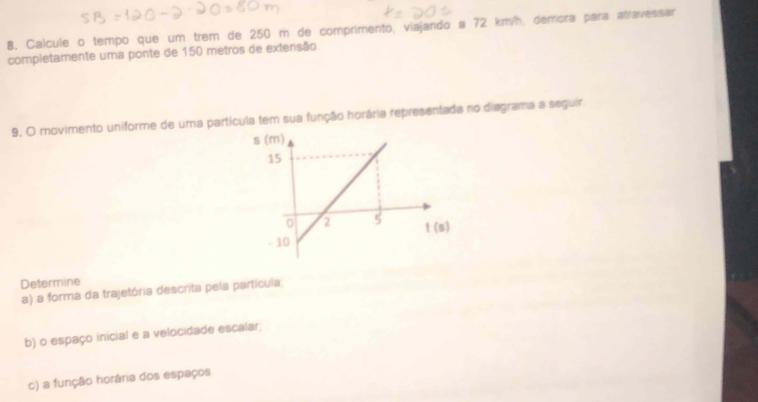 Calcule o tempo que um trem de 250 m de comprimento, viajando a 72 km/h, demora para atravessar
completamente uma ponte de 150 metros de extensão
9. O movimento uniforme de uma partícula tem sua função horária representada no diagrama a seguir.
Determine
a) a forma da trajetória descrita pela partícula;
b) o espaço inicial e a velocidade escalar,
c) a função horária dos espaços