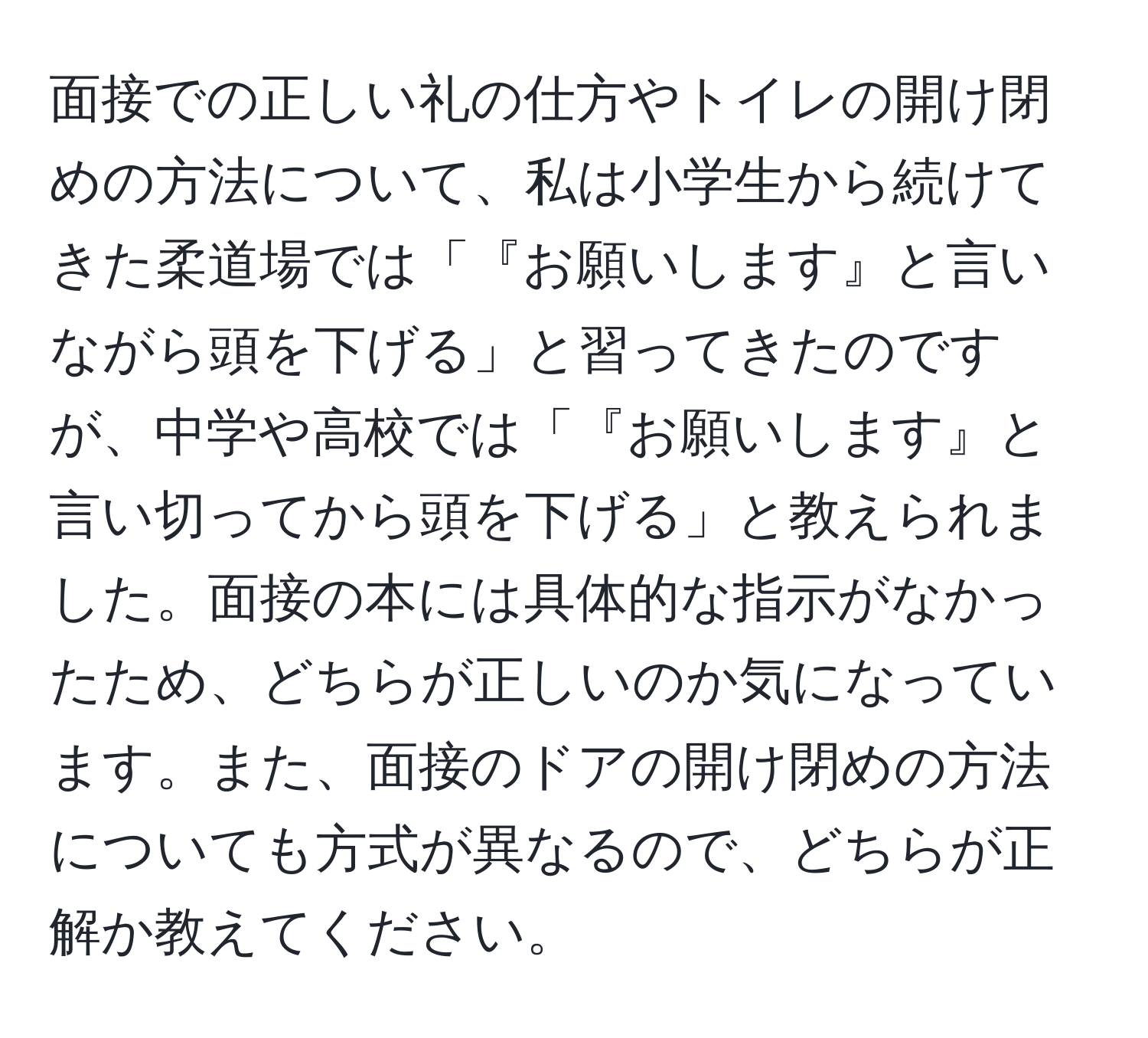 面接での正しい礼の仕方やトイレの開け閉めの方法について、私は小学生から続けてきた柔道場では「『お願いします』と言いながら頭を下げる」と習ってきたのですが、中学や高校では「『お願いします』と言い切ってから頭を下げる」と教えられました。面接の本には具体的な指示がなかったため、どちらが正しいのか気になっています。また、面接のドアの開け閉めの方法についても方式が異なるので、どちらが正解か教えてください。