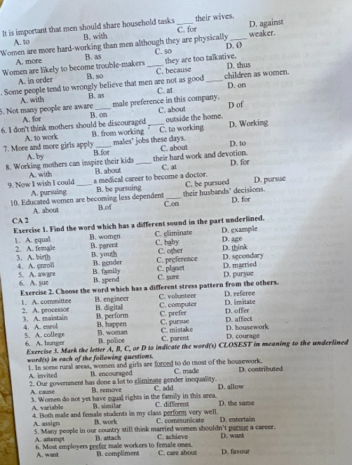 It is important that men should share household tasks_ their wives.
A. to B. with C. for D. against
Women are more hard-working than men although they are physically _weaker.
D. Ø
A. more B. as C. so
Women are likely to become trouble-makers _they are too talkative.
A. in order B. so C. because D. thus
. Some people tend to wrongly believe that men are not as good _children as women. D. on
C. at
5. Not many people are aware A. with B. as male preference in this company.
A. for B. on C. about D of
6. I don't think mothers should be discouraged _outside the home.
A. to work B. from working C. to working D. Working
7. More and more girls apply _males' jobs these days. D. to
A. by B.for C. about
8. Working mothers can inspire their kids_ their hard work and devotion. D. for
A. with B. about C. at
9. Now I wish I could _a medical career to become a doctor. D. pursue
A. pursuing B. be pursuing C. be pursued
10. Educated women are becoming less dependent C.on their husbands' decisions. D. for
A. about B.of
CA 2
Exercise 1. Find the word which has a different sound in the part underlined.
1. A. gqual B. women C. eliminate D. example D. age
2. A. female B. parent C. baby D. think
3. A. birth B. youth C. other
4. A. enroll B. gender C. preference D. secondary
5. A. aware B. family C. planet C. sure D. pursue D. married
6. A. sue B. spend
Exercise 2. Choose the word which has a different stress pattern from the others.
1. A. committee B. engineer C. volunteer D. referee
2. A. processor B. digital C. computer D. imitate D. ofter
3. A. maintain B. perform C. prefer
4. A. enrol B. happen C. pursue C. mistake D. affect D. housework
5. A. college B. woman C. parent D. courage
6. A. hunger B. police
Exercise 3. Mark the letter A, B, C, or D to indicate the word(s) CLOSEST in meaning to the underlined
word(s) in each of the following questions.
1. In some rural areas, women and girls are forced to do most of the housework.
A. invited B. encouraged C. made D. contributed
2. Our government has done a lot to eliminate gender inequality. C. add D. allow
A. cause B. remove
3. Women do not yet have equal rights in the family in this area. C. different D. the same
A. variable B. simišar
4. Both male and female students in my class perform very well.
A. assign B. work C. communicate D. entertain
5. Many people in our country still think married women shouldn’t pursue a career. D. want
A. attempt B. attach C. achieve
6. Most employers prefer male workers to female ones.
A. want B. compliment C. care about D. favour