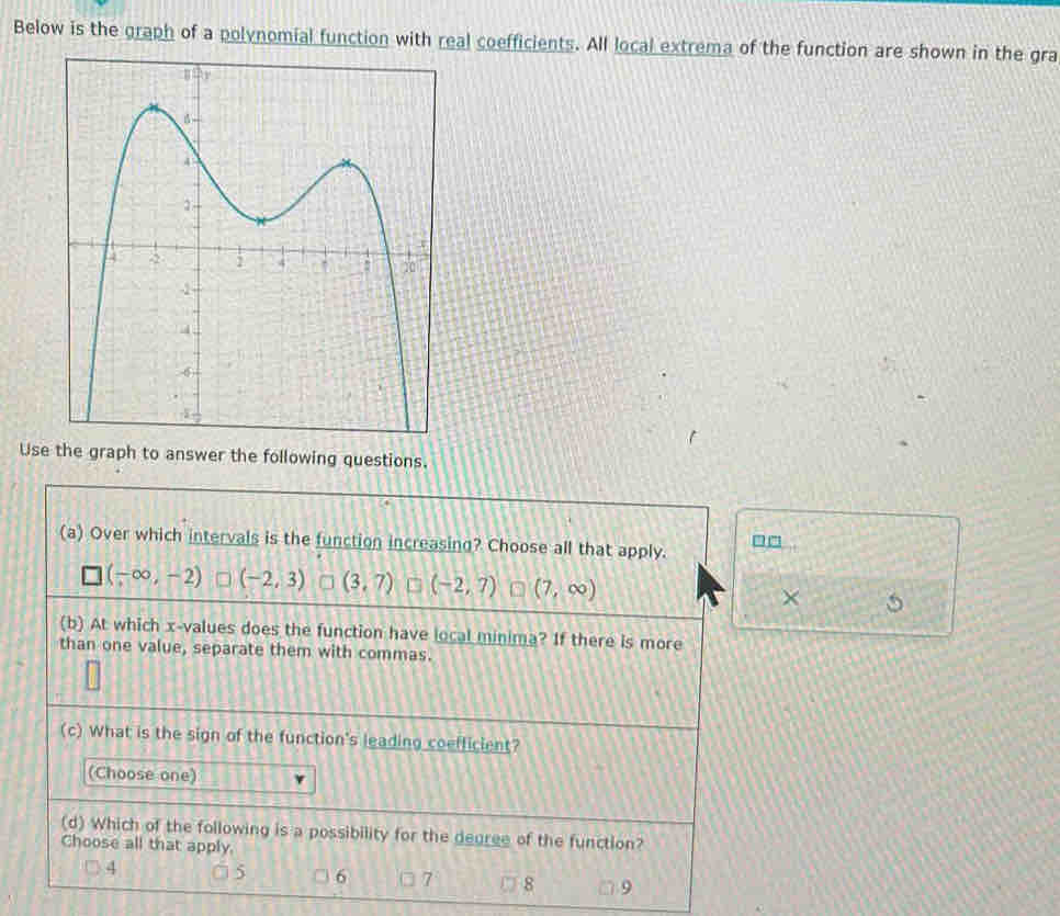 Below is the graph of a polynomial function with real coefficients. All local extrema of the function are shown in the gra
Use the graph to answer the following questions.
(a) Over which intervals is the function increasing? Choose all that apply.
(-∈fty ,-2) (-2,3) (3,7) (-2,7) (7,∈fty ) ×
(b) At which x -values does the function have local minima? If there is more
than one value, separate them with commas.
(c) What is the sign of the function's leading coefficient?
(Choose one)
(d) Which of the following is a possibility for the degree of the function?
Choose all that apply.
4
6 7 8 9