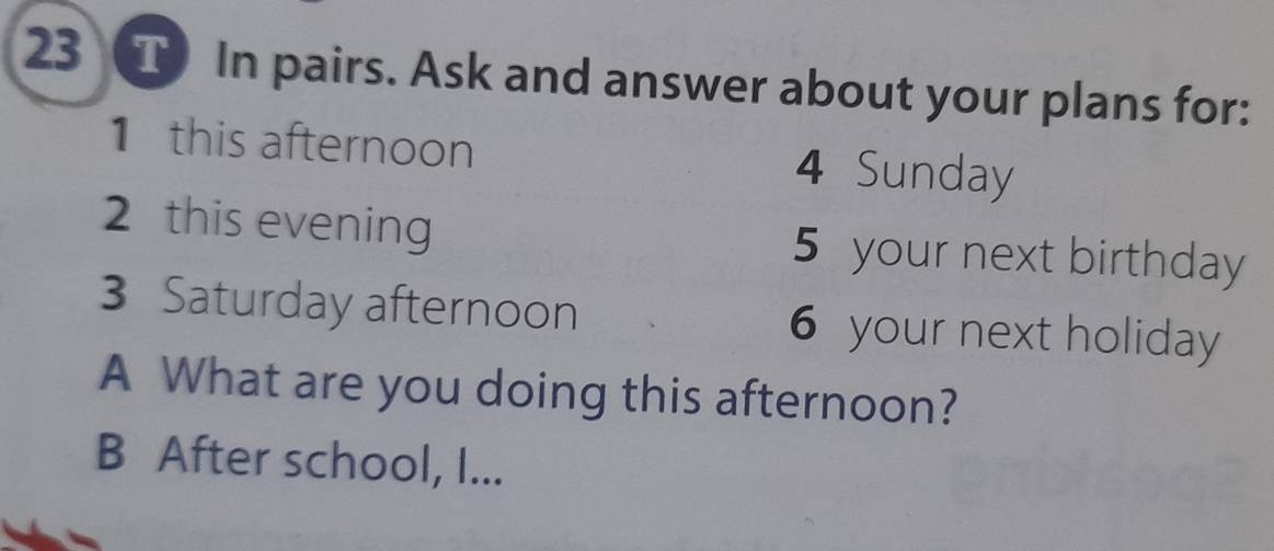 In pairs. Ask and answer about your plans for: 
1 this afternoon 4 Sunday 
2 this evening 5 your next birthday 
3 Saturday afternoon 6 your next holiday 
A What are you doing this afternoon? 
B After school, I...