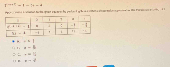 3^((-x+2))-1=5x-4
Approximate a solution to the given equation by performing three iterations of successive approximation. Use this table as a starting point.
A. xapprox  9/8 
B. xapprox  19/16 
C. xapprox  17/16 
D. xapprox  11/8 