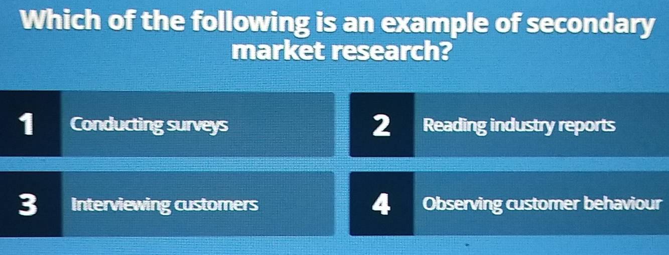 Which of the following is an example of secondary
market research?
1 Conducting surveys 2 a Reading industry reports
3 Interviewing customers 4 Observing customer behaviour