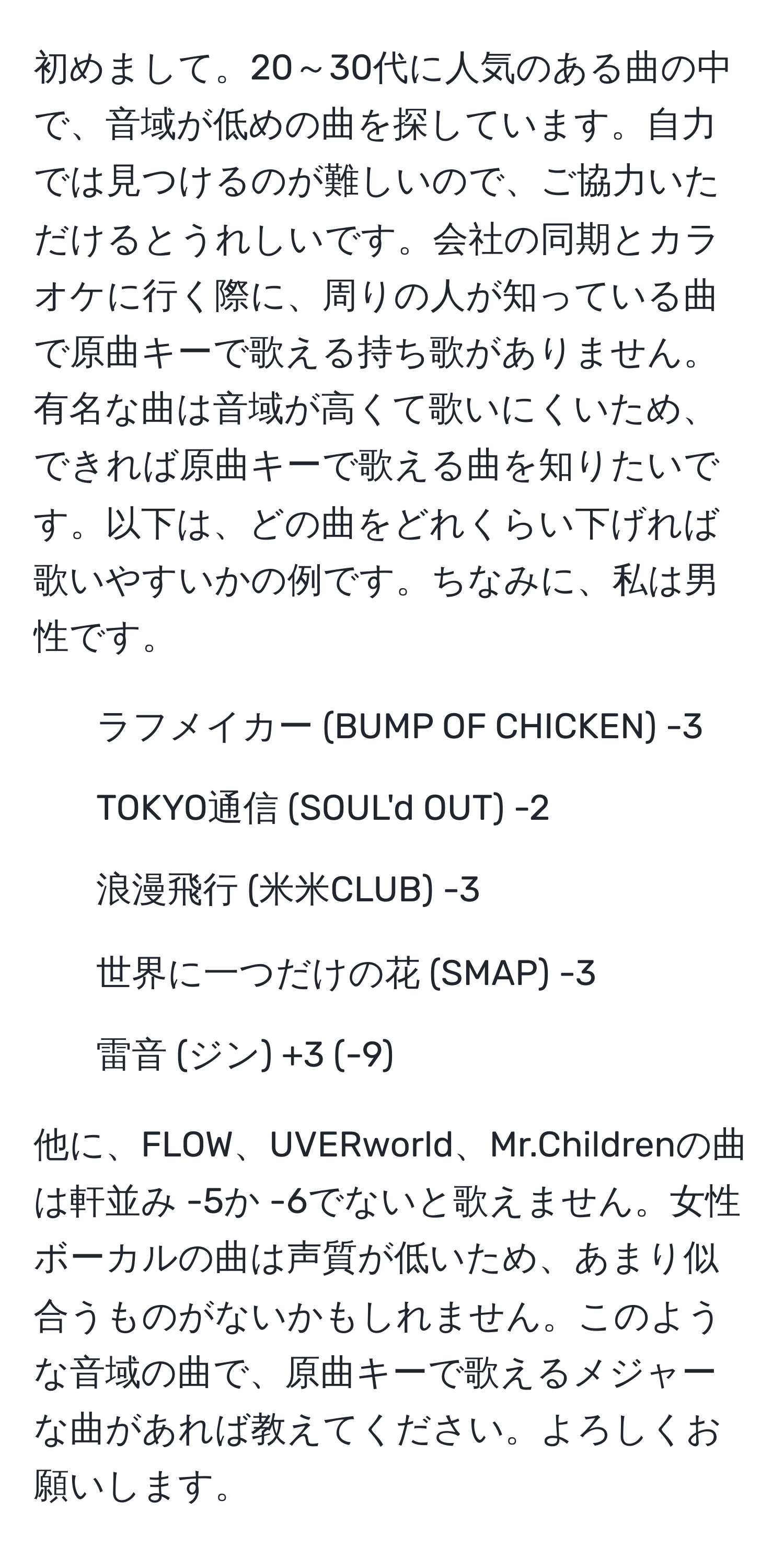 初めまして。20～30代に人気のある曲の中で、音域が低めの曲を探しています。自力では見つけるのが難しいので、ご協力いただけるとうれしいです。会社の同期とカラオケに行く際に、周りの人が知っている曲で原曲キーで歌える持ち歌がありません。有名な曲は音域が高くて歌いにくいため、できれば原曲キーで歌える曲を知りたいです。以下は、どの曲をどれくらい下げれば歌いやすいかの例です。ちなみに、私は男性です。

- ラフメイカー (BUMP OF CHICKEN) -3
- TOKYO通信 (SOUL'd OUT) -2
- 浪漫飛行 (米米CLUB) -3
- 世界に一つだけの花 (SMAP) -3
- 雷音 (ジン) +3 (-9)

他に、FLOW、UVERworld、Mr.Childrenの曲は軒並み -5か -6でないと歌えません。女性ボーカルの曲は声質が低いため、あまり似合うものがないかもしれません。このような音域の曲で、原曲キーで歌えるメジャーな曲があれば教えてください。よろしくお願いします。