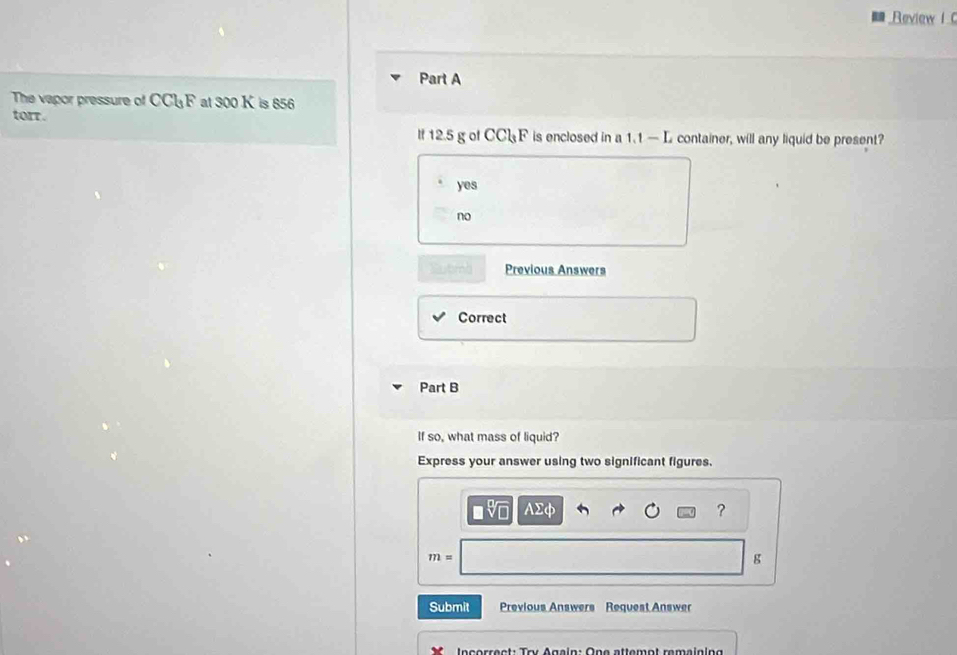 Review I 
Part A
The vapor pressure of CCl_3F at 300 K is 856
torr.
If 12.5 g of CCl_3F is enclosed in a 1.1 — L container, will any liquid be present?
yes
no
Previous Answers
Correct
Part B
If so, what mass of liquid?
Express your answer using two significant figures.
Asumlimits dP
?
m=
g
Submit Previous Answers Request Answer
* In correct: Try Again: One attemot remaining