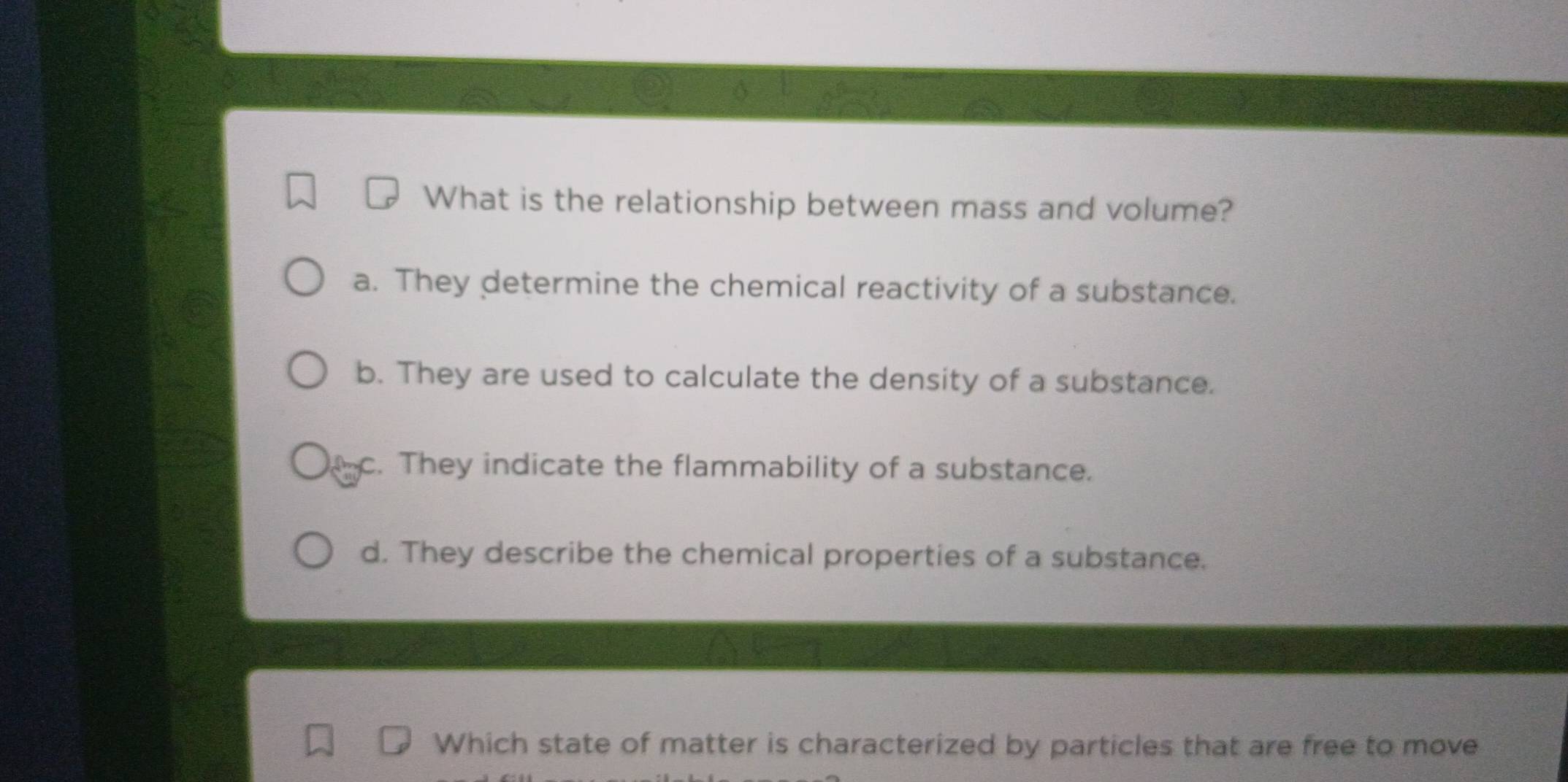 What is the relationship between mass and volume?
a. They determine the chemical reactivity of a substance.
b. They are used to calculate the density of a substance.
c. They indicate the flammability of a substance.
d. They describe the chemical properties of a substance.
Which state of matter is characterized by particles that are free to move