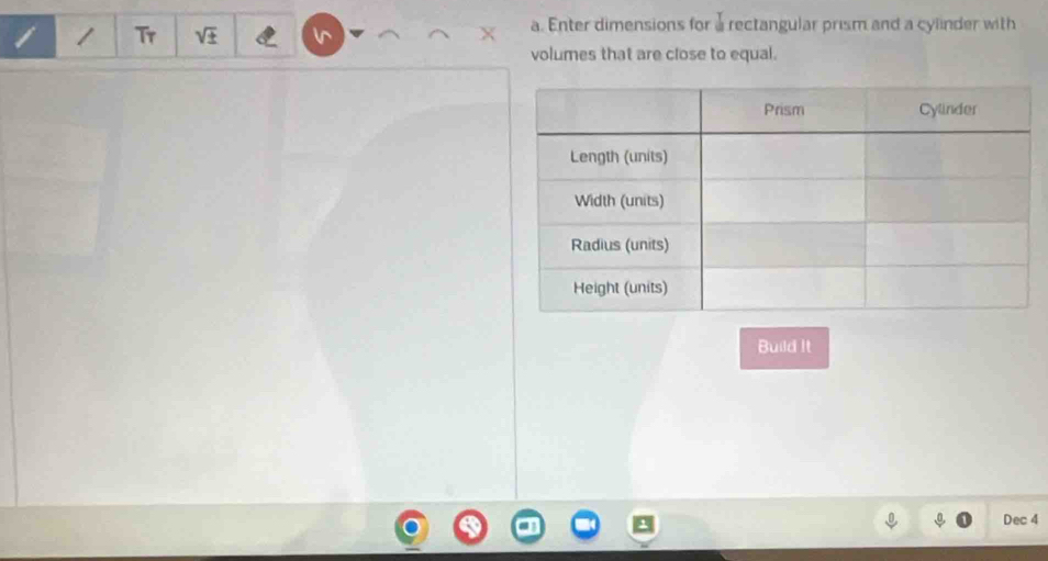 Tr 
a. Enter dimensions for a rectangular prism and a cylinder with 
volumes that are close to equal. 
Build It 
Dec 4