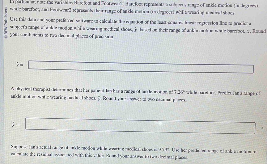 In particular, note the variables Barefoot and Footwear2. Barefoot represents a subject's range of ankle motion (in degrees) 
while barefoot, and Footwear2 represents their range of ankle motion (in degrees) while wearing medical shoes. 
Use this data and your preferred software to calculate the equation of the least-squares linear regression line to predict a 
subject's range of ankle motion while wearing medical shoes, ŷ, based on their range of ankle motion while barefoot, x. Round 
your coefficients to two decimal places of precision.
hat y=□
_  
A physical therapist determines that her patient Jan has a range of ankle motion of 7.26° while barefoot. Predict Jan's range of 
ankle motion while wearing medical shoes, ». Round your answer to two decimal places.
hat y=□ 。 
Suppose Jan's actual range of ankle motion while wearing medical shoes is 9.79°. Use her predicted range of ankle motion to 
calculate the residual associated with this value. Round your answer to two decimal places.