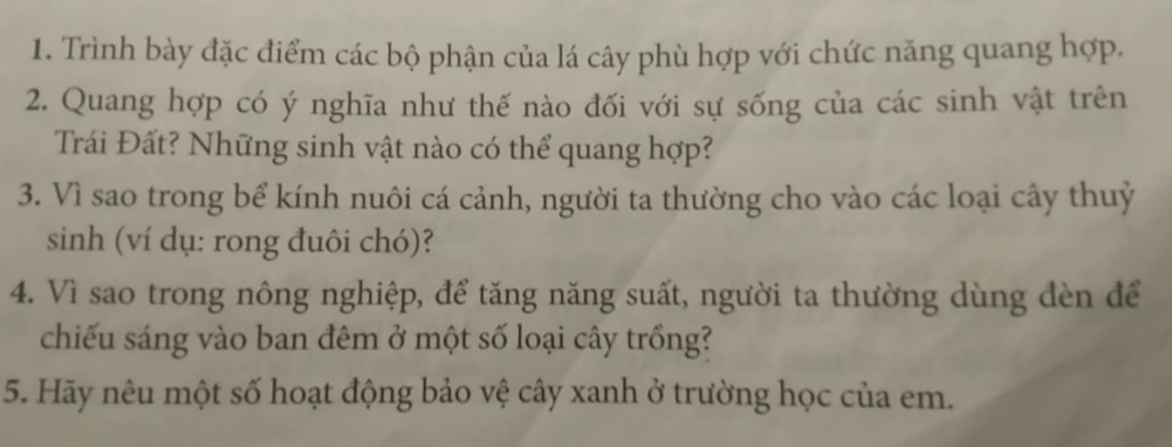 Trình bày đặc điểm các bộ phận của lá cây phù hợp với chức năng quang hợp. 
2. Quang hợp có ý nghĩa như thế nào đối với sự sống của các sinh vật trên 
Trái Đất? Những sinh vật nào có thể quang hợp? 
3. Vì sao trong bể kính nuôi cá cảnh, người ta thường cho vào các loại cây thuỷ 
sinh (ví dụ: rong đuôi chó)? 
4. Vì sao trong nông nghiệp, để tăng năng suất, người ta thường dùng đèn để 
chiếu sáng vào ban đêm ở một số loại cây trồng? 
5. Hãy nêu một số hoạt động bảo vệ cây xanh ở trường học của em.