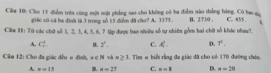 Cho 15 điểm trên cùng một mặt phẳng sao cho không có ba điểm nào thẳng hàng. Có bao nhà
giác có cả ba đỉnh là 3 trong số 15 điểm đã cho? A. 3375. B. 2730. C. 455. D.
Câu 11: Từ các chữ số 1, 2, 3, 4, 5, 6, 7 lập được bao nhiêu số tự nhiên gồm hai chữ số khác nhau?.
A. C_7^(2. B. 2^7). C. A_7^(2. D. 7^2). 
Câu 12: Cho đa giác đều π đinh, n∈ N và n≥ 3 5. Tìm n biết rằng đa giác đã cho có 170 đường chéo.
D.
A. n=15 B. n=27 C. n=8 n=20