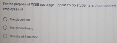 For the purpose of WSIB coverage, unpaid co-op students are considered
employees of
The placement
The school board
Ministry of Education