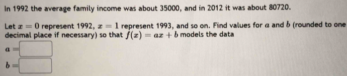 In 1992 the average family income was about 35000, and in 2012 it was about 80720. 
Let x=0 represent 1992, x=1 represent 1993, and so on. Find values for á and b (rounded to one 
decimal place if necessary) so that f(x)=ax+b models the data
a=□
b=□