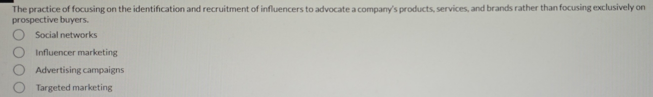 The practice of focusing on the identification and recruitment of influencers to advocate a company's products, services, and brands rather than focusing exclusively on
prospective buyers.
Social networks
Influencer marketing
Advertising campaigns
Targeted marketing