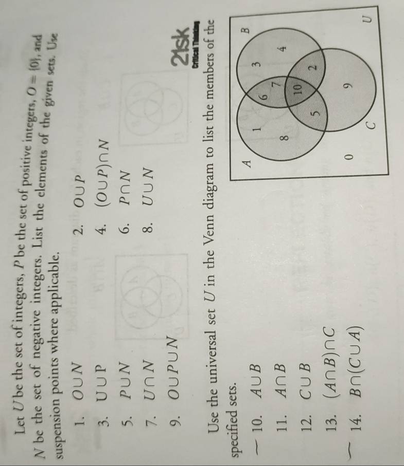 Let Ube the set of integers, Pbe the set of positive integers, O= 0 , and
N be the set of negative integers. List the elements of the given sets. Use 
suspension points where applicable. 
1. O∪ N 2. O∪ P
3. U∪ P 4. (O∪ P)∩ N
5. P∪ N 6. P∩ N
7. U∩ N 8. U∪ N
9. O∪ P∪ N 21sk 
Critical Think 
Use the universal set U in the Venn diagram to list the members of the 
specified sets. 
10. A∪ B
11. A∩ B
12. C∪ B
13. (A∩ B)∩ C
14. B∩ (C∪ A)