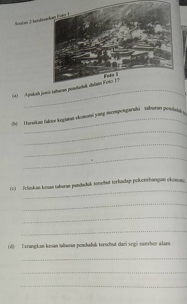 Soalan 2 berdas 
aw 
(a) Apakah jenis taburan penduduk dalam Foto 1? 
(b) Huraikan faktor kegiatan ekonomi yang mempengaruhi taburan penduduk 
_ 
_ 
_ 
_ 
(c) Jelaskan kesan taburan penduduk tersebut terhadap pekembangan ekonomi 
_ 
_ 
_ 
(d) Terangkan kesan taburan penduduk tersebut dari segi sumber alam 
_ 
_ 
_