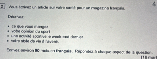 Vous écrivez un article sur votre santé pour un magazine français. 
4 
Décrívez : 
ce que vous mangez 
votre opinion du sport 
une activité sportive le week-end dernier 
votre style de vie à l'avenir. 
Ecrivez environ 90 mots en français. Répondez à chaque aspect de la question. 
[16 marl