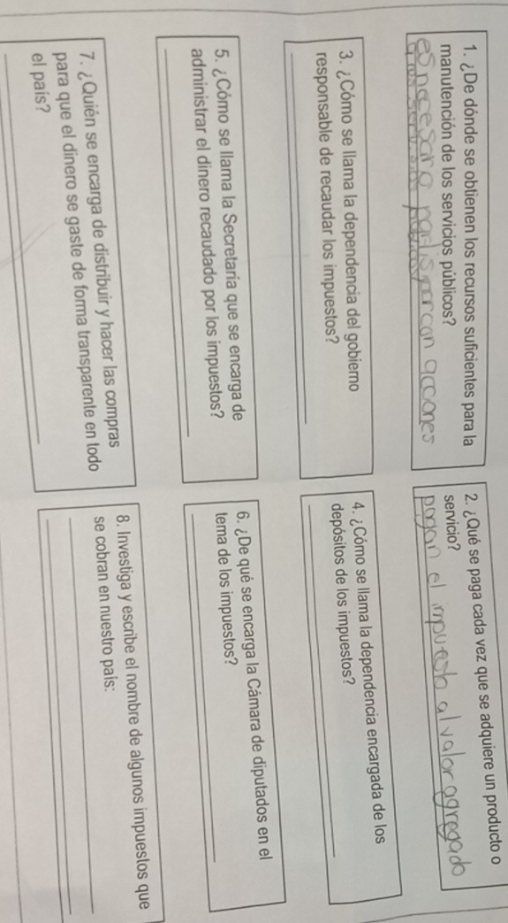 ¿De dónde se obtienen los recursos suficientes para la 2. ¿Qué se paga cada vez que se adquiere un producto o 
manutención de los servicios públicos?_ 
servicio? 
_ 
3. ¿Cómo se llama la dependencia del gobiemo 
4. ¿Cómo se llama la dependencia encargada de los 
depósitos de los impuestos? 
_ 
responsable de recaudar los impuestos? 
5. ¿Cómo se llama la Secretaría que se encarga de 6. ¿De qué se encarga la Cámara de diputados en el 
_ 
administrar el dinero recaudado por los impuestos? tema de los impuestos? 
7. ¿Quién se encarga de distribuir y hacer las compras 8. Investiga y escribe el nombre de algunos impuestos que 
para que el dinero se gaste de forma transparente en todo se cobran en nuestro pais: 
el país?