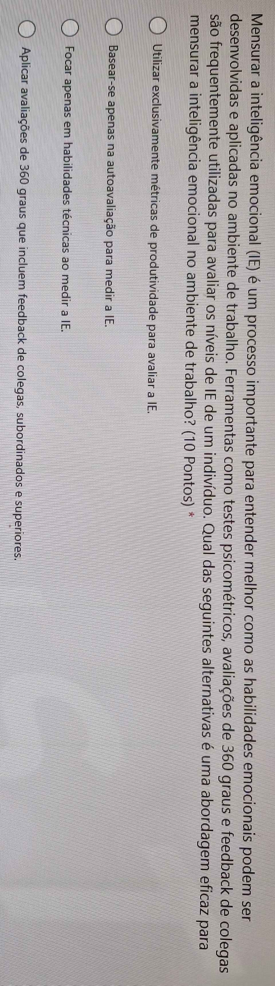 Mensurar a inteligência emocional (IE) é um processo importante para entender melhor como as habilidades emocionais podem ser
desenvolvidas e aplicadas no ambiente de trabalho. Ferramentas como testes psicométricos, avaliações de 360 graus e feedback de colegas
são frequentemente utilizadas para avaliar os níveis de IE de um indivíduo. Qual das seguintes alternativas é uma abordagem eficaz para
mensurar a inteligência emocional no ambiente de trabalho? (10 Pontos) *
Utilizar exclusivamente métricas de produtividade para avaliar a IE.
Basear-se apenas na autoavaliação para medir a IE.
Focar apenas em habilidades técnicas ao medir a IE.
Aplicar avaliações de 360 graus que incluem feedback de colegas, subordinados e superiores.