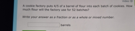 Video 
A cookie factory puts 4/5 of a barrel of flour into each batch of cookies. How 
much flour will the factory use for 52 batches? 
Write your answer as a fraction or as a whole or mixed number.
□ barrels