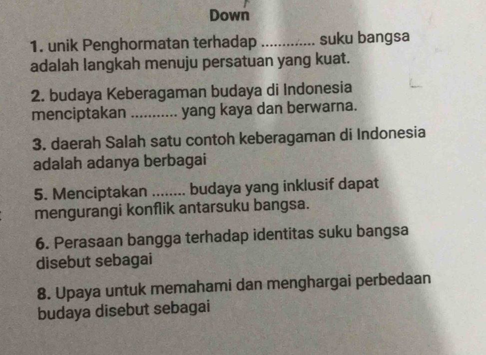 Down 
1. unik Penghormatan terhadap _suku bangsa 
adalah langkah menuju persatuan yang kuat. 
2. budaya Keberagaman budaya di Indonesia 
menciptakan _yang kaya dan berwarna. 
3. daerah Salah satu contoh keberagaman di Indonesia 
adalah adanya berbagai 
5. Menciptakan a_ . budaya yang inklusif dapat 
mengurangi konflik antarsuku bangsa. 
6. Perasaan bangga terhadap identitas suku bangsa 
disebut sebagai 
8. Upaya untuk memahami dan menghargai perbedaan 
budaya disebut sebagai