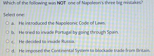 Which of the following was NOT one of Napoleon's three big mistakes?
Select one:
a. He introduced the Napoleonic Code of Laws.
b. He tried to invade Portugal by going through Spain.
c. He decided to invade Russia.
d. He imposed the Continental System to blockade trade from Britain.