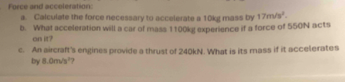 Force and acceleration: 
a. Calculate the force necessary to accelerate a 10kg mass by 17m/s^2. 
b. What acceleration will a car of mass 1100kg experience if a force of 550N acts 
on it? 
c. An aircraft's engines provide a thrust of 240kN. What is its mass if it accelerates 
by 8.0m/s^2 ?