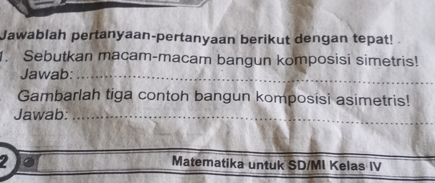 Jawablah pertanyaan-pertanyaan berikut dengan tepat! 
1. Sebutkan macam-macam bangun komposisi simetris! 
_ 
Jawab:_ 
Gambarlah tiga contoh bangun komposisi asimetris! 
_ 
_ 
Jawab:_ 
2 
_ 
_ 
Matematika untuk SD/MI Kelas IV