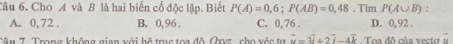 Cho A và B là hai biến cố độc lập. Biết P(A)=0,6; P(AB)=0,48. Tìm P(A∪ B) :
A. 0, 72. B. 0, 96. C. 0,76. D. 0, 92.
Tâu 7. Trong không gian với hệ trục tọa đô Oxvz , cho véc tợ vector u=3vector i+2vector i-4vector k. Toa đô của vecto