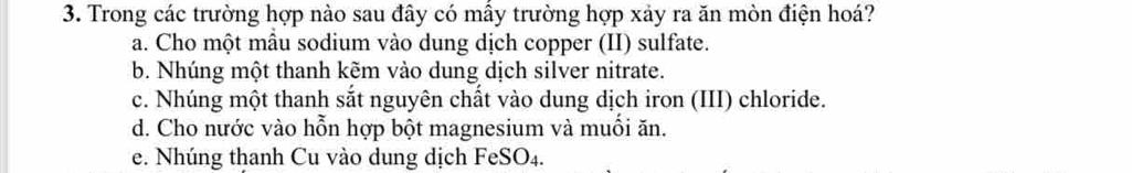 Trong các trường hợp nào sau đây có mấy trường hợp xảy ra ăn mòn điện hoá?
a. Cho một mẫu sodium vào dung dịch copper (II) sulfate.
b. Nhúng một thanh kẽm vào dung dịch silver nitrate.
c. Nhúng một thanh sắt nguyên chất vào dung dịch iron (III) chloride.
d. Cho nước vào hỗn hợp bột magnesium và muối ăn.
e. Nhúng thanh Cu vào dung dịch FeSO₄.