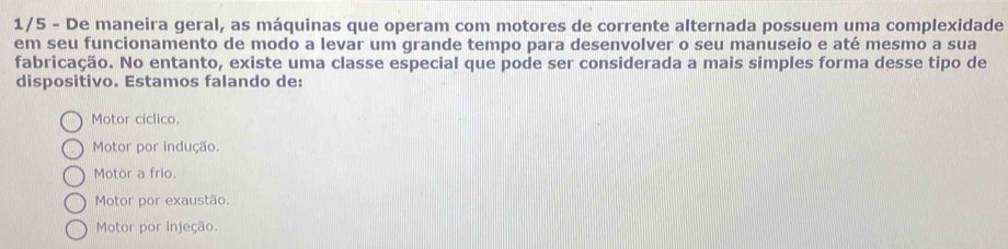 1/5 - De maneira geral, as máquinas que operam com motores de corrente alternada possuem uma complexidade
em seu funcionamento de modo a levar um grande tempo para desenvolver o seu manuseio e até mesmo a sua
fabricação. No entanto, existe uma classe especial que pode ser considerada a mais simples forma desse tipo de
dispositivo. Estamos falando de:
Motor cíclico.
Motor por indução.
Motor a frio.
Motor por exaustão.
Motor por injeção.