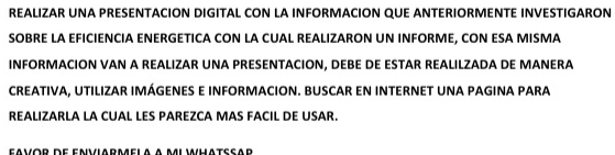 REALIZAR UNA PRESENTACION DIGITAL CON LA INFORMACION QUE ANTERIORMENTE INVESTIGARON 
SOBRE LA EFICIENCIA ENERGETICA CON LA CUAL REALIZARON UN INFORME, CON ESA MISMA 
INFORMACION VAN A REALIZAR UNA PRESENTACION, DEBE DE ESTAR REALILZADA DE MANERA 
CREATIVA, UTILIZAR IMÁGENES E INFORMACION. BUSCAR EN INTERNET UNA PAGINA PARA 
REALIZARLA LA CUAL LES PAREZCA MAS FACIL DE USAR.