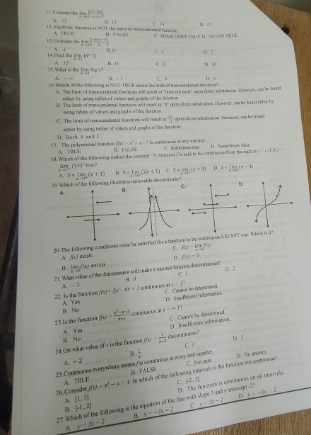 Uvalone the limlimits _xto 6| (x^2-3x)/x-6 |
A. 1 2
12. Algebraic fanction is NOT the same us transcendental fanction B、f3 B. FALSE C. 2 4 D. 25
A. TRUE
13.Evaloote the limlimits _xto 0[ (cos x-1)/x ] C. SOMETIMES TRUE D. NEVER TRUE
14.Find the A. -1 B. / C. J D. 2
limlimits _xto 114^(x-1)1
15.What is the fim log a? A. 12 B. 13 C. 15 D. 16
A. - B. - 
16. Whhich of the following is NOT TRUE about the limit of transcendental functions! C. 0 D.
A. The limit of transcenderal fanctions wil result in "does not exist" upon direct substrittion. However, can be found
eitter by using, tables of valses and graphs of the function. The hewit of tran socedere fistioes will resl 11° opon direes substirmos. However, cas be found enher by
using tables of values aad grophs of the fuaction.
C. The limit of transcendental fanctions will resuk in  4/8  supon direct substitution. However, cas be ford
either by using tables of valses and graphs of the fuaction.
D. Both A and C.
17. The polynowial function A.TRUE B. f(x)=x^2+x-7 is conmanous at any sumber . C. Sometimes true D. Sometimes Sse
FALSE
18. Which of the following makes the concept ''A fanction ( is said to be continious from the right o everff)=
f(x)^circ  true?
A. 5=limlimits _xto 4^+(x+1) B. 5=limlimits _xto 4^+(2x+1) C. 5=limlimits _xto 4^+(x+4) D. 4-limlimits _xto 1^+(x-4)
19. Which of the following illustrates removable discontizony 
A.
20. The following conditions must be satistled for a fuuct to be commuous EX one. Which is o
A. f(c) mxists C. f(x)=limlimits _xto 1f(x)
B. limlimits _xto cf(x) exists D. f(c)=0
21. What value of the denceminator will make a mional fanction discomnous? C. l D. 2
A. = 1 B. (
22. Is the function f(x)=5x^2-6x+1 continoows at C. Canot be determined x=1?
A Yes D. lnsufficient information.
B. No
23.Is the function f(x)= (x^2-x-2)/x+1  continuous m x-12
D. lnsafficien information.
B. No C. Cannot be determined.
A Ycs
24.On what value of x is the function f(x)= 1/x+2  discontimous? D. 2
C. 1
C. Not sure D. No answer
A. ~ 2 B.
25.Continous everywhere meats f is contimions at every real number.  1/2 
26. Consider f(x)=x^3-x+4 In which of the following intervals is the function not contiouous?
A. TRUE B. FALSE
C. [-2,2]
D. The function is cominuous on all intervals.
A. [1,3]
B. [-1,2] y=-3x-2 C. y=3x-2 D. y=-3x+2
27.Which of the following is the equation of the line with slope 3 and y-intercept -21
B.
A. y=3x+2