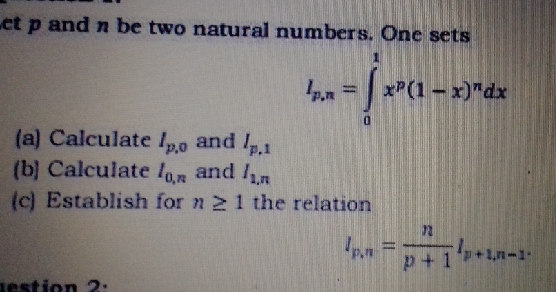 let p and n be two natural numbers. One sets
l_p,n=∈tlimits _0^(1x^p)(1-x)^ndx
(a) Calculate I_p,0 and I_p,1
(b] Calculate l_0,π  and I_1,n
(c) Establish for n≥ 1 the relation
l_p,n= n/p+1 l_p+1,n-1. 
d estion 2.