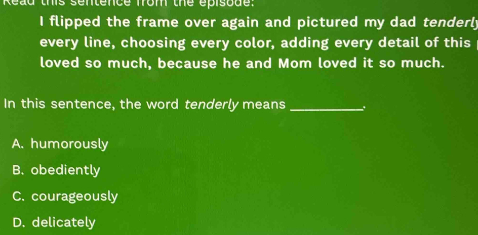 Read this sentence from the episode.
I flipped the frame over again and pictured my dad tenderly
every line, choosing every color, adding every detail of this
loved so much, because he and Mom loved it so much.
In this sentence, the word tenderly means_
.
A. humorously
B. obediently
C. courageously
D. delicately