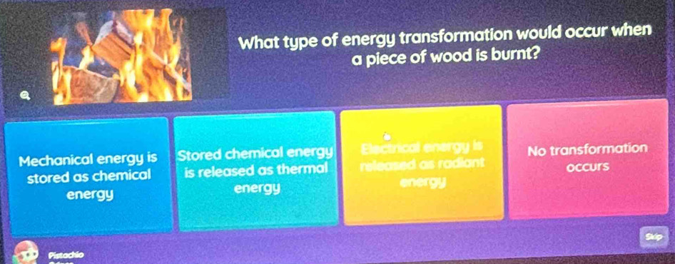 What type of energy transformation would occur when
a piece of wood is burnt?
Mechanical energy is Stored chemical energy Electrical energy is No transformation
stored as chemical is released as thermal released as radiant occurs
energy energy energy
Pistachio