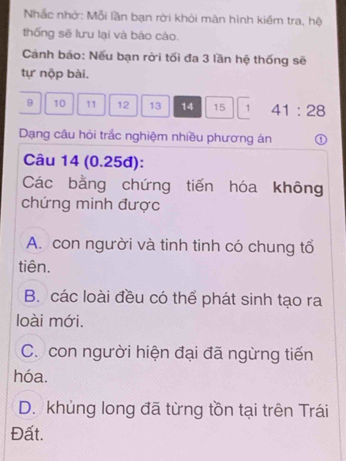 Nhắc nhớ: Mỗi lần bạn rời khỏi màn hình kiểm tra, hệ
thống sẽ lưu lại và báo cáo.
Cánh báo: Nếu bạn rời tối đa 3 lần hệ thống sẽ
tự nộp bài.
9 10 11 12 13 14 15 1 41:28
Dạng câu hỏi trắc nghiệm nhiều phương án ①
Câu 14 (0.25đ):
Các bằng chứng tiến hóa không
chứng minh được
A. con người và tinh tinh có chung tổ
tiên.
B. các loài đều có thể phát sinh tạo ra
loài mới.
C. con người hiện đại đã ngừng tiến
hóa.
D. khủng long đã từng tồn tại trên Trái
Đất.