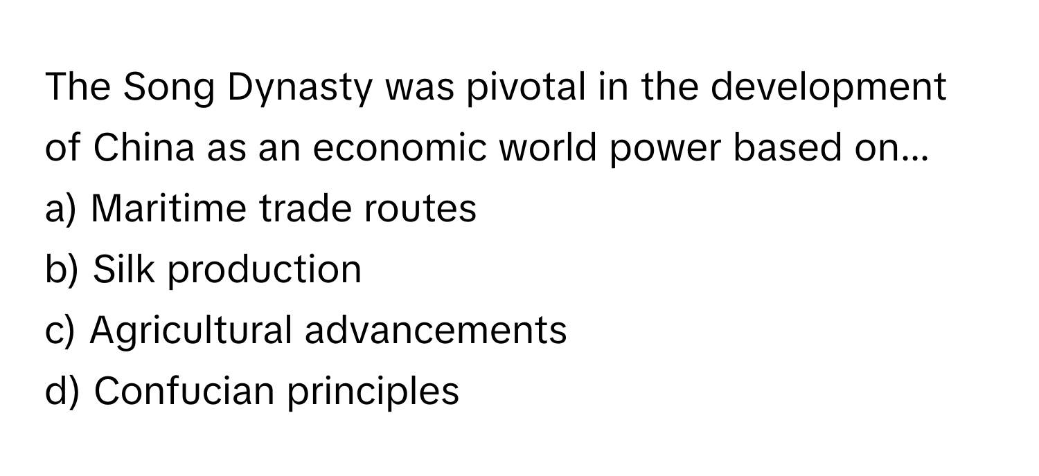 The Song Dynasty was pivotal in the development of China as an economic world power based on...

a) Maritime trade routes 
b) Silk production 
c) Agricultural advancements 
d) Confucian principles