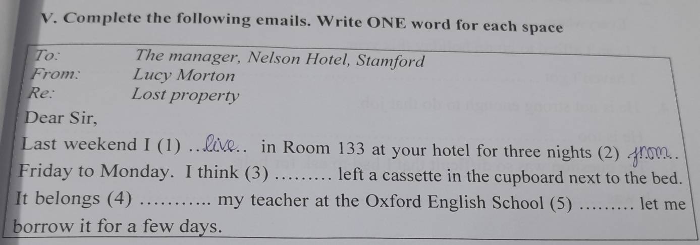 Complete the following emails. Write ONE word for each space 
To: The manager, Nelson Hotel, Stamford 
From: Lucy Morton 
Re: Lost property 
Dear Sir, 
Last weekend I(1) _2. . in Room 133 at your hotel for three nights (2) 
Friday to Monday. I think (3) …… left a cassette in the cupboard next to the bed. 
It belongs (4) …….. my teacher at the Oxford English School (5) ……. let me 
borrow it for a few days.