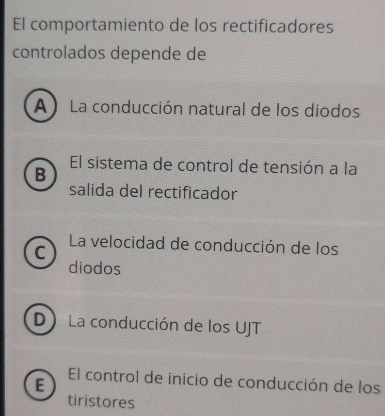 El comportamiento de los rectificadores
controlados depende de
A) La conducción natural de los diodos
El sistema de control de tensión a la
B
salida del rectificador
La velocidad de conducción de los
C
diodos
D La conducción de los UJT
E
El control de inicio de conducción de los
tiristores