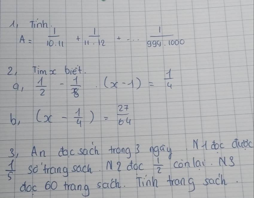 A tigh.
A= 1/10.11 + 1/11.12 +·s  1/999.1000 
2) Tim bc biet. 
91  1/2 - 1/8 · (x-1)= 1/4 
b, (x- 1/4 )= 27/64 
3, An docsach trong 3 ngay N doc dubc
 1/5  so trang sach. N2 doc  1/2  conlai.3 
doc 60 trang sach. Tinh trang such.