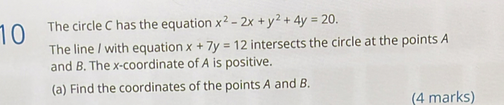 The circle C has the equation x^2-2x+y^2+4y=20. 
The line / with equation x+7y=12 intersects the circle at the points A
and B. The x-coordinate of A is positive.
(a) Find the coordinates of the points A and B.
(4 marks)