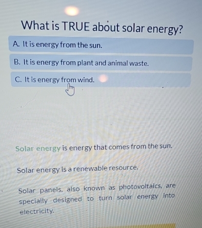 What is TRUE about solar energy?
A. It is energy from the sun.
B. It is energy from plant and animal waste.
C. It is energy from wind.
Solar energy is energy that comes from the sun.
Solar energy is a renewable resource.
Solar panels. also known as photovoltaics, are
specially designed to turn solar energy into
electricity.