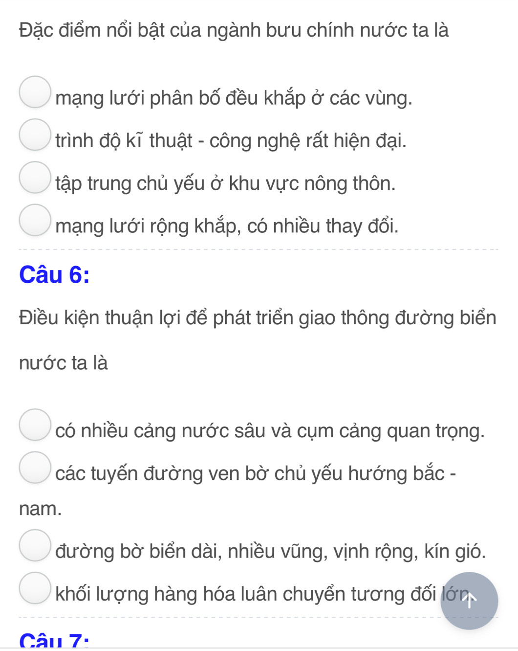 Đặc điểm nổi bật của ngành bưu chính nước ta là
mạng lưới phân bố đều khắp ở các vùng.
trình độ kĩ thuật - công nghệ rất hiện đại.
tập trung chủ yếu ở khu vực nông thôn.
mạng lưới rộng khắp, có nhiều thay đổi.
Câu 6:
Điều kiện thuận lợi để phát triển giao thông đường biển
nước ta là
có nhiều cảng nước sâu và cụm cảng quan trọng.
các tuyến đường ven bờ chủ yếu hướng bắc -
nam.
đường bờ biển dài, nhiều vũng, vịnh rộng, kín gió.
khối lượng hàng hóa luân chuyển tương đối lớn
Câu 7: