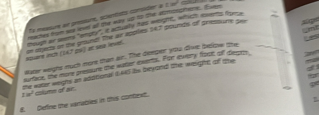 To measure air pressure, scientists consider a □ (m^2
Alge 
reaches from sea leve all the way up to the atmospiere. Even 
mt 
though air seems "emoty", it adtually itais weight, wihich exents fromce 
on objers on the ground!! The air apollies 147 prourdis off presisunte pier 
a 
square nch (147 pís)) at sea level. 
water weighs much more tran ain. The deeper you dive bellow the 
surface, the more pressure the watter exents. For every font off diepth, 
a 
the water weighs an additional 0,445 his beyond the weight of the
1in^2 column of air 
n 
8. Define the variables in this context.