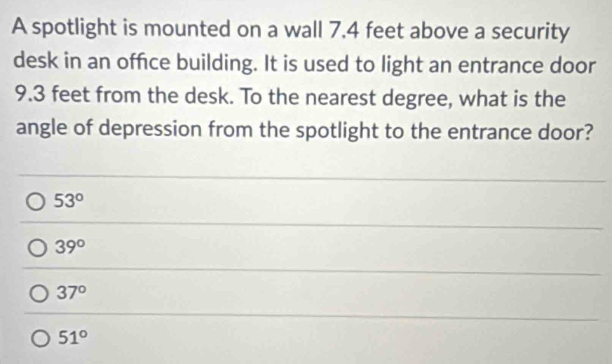 A spotlight is mounted on a wall 7.4 feet above a security
desk in an office building. It is used to light an entrance door
9.3 feet from the desk. To the nearest degree, what is the
angle of depression from the spotlight to the entrance door?
53°
39°
37°
51°