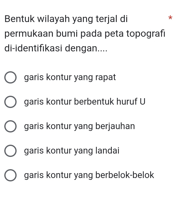 Bentuk wilayah yang terjal di
*
permukaan bumi pada peta topografi
di-identifıkasi dengan....
garis kontur yang rapat
garis kontur berbentuk huruf U
garis kontur yang berjauhan
garis kontur yang landai
garis kontur yang berbelok-belok