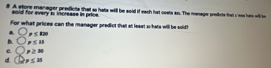 A store manager predicts that 60 hats will be sold if each hat costs $20. The manager predicts that 2 less hats will be
sold for every $1 increase in price.
For what prices can the manager predict that at least so hats will be sold?
a. p≤ $20
b. p≤ 15
C. p≥ 30
d. p≤ 35