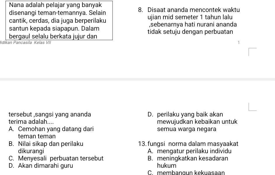 Nana adalah pelajar yang banyak
disenangi teman-temannya. Selain
8. Disaat ananda mencontek waktu
cantik, cerdas, dia juga berperilaku ujian mid semeter 1 tahun lalu
,sebenarnya hati nurani ananda
santun kepada siapapun. Dalam
tidak setuju dengan perbuatan
bergaul selalu berkata jujur dan
lidikan Pancasila Kelas VII 1
tersebut ,sangsi yang ananda D. perilaku yang baik akan
terima adalah.... mewujudkan kebaikan untuk
A. Cemohan yang datang dari semua warga negara
teman teman
B. Nilai sikap dan perilaku 13. fungsi norma dalam masyaakat
dikurangi A. mengatur perilaku individu
C. Menyesali perbuatan tersebut B. meningkatkan kesadaran
D. Akan dimarahi guru hukum
C. membanɑun kekuasaan