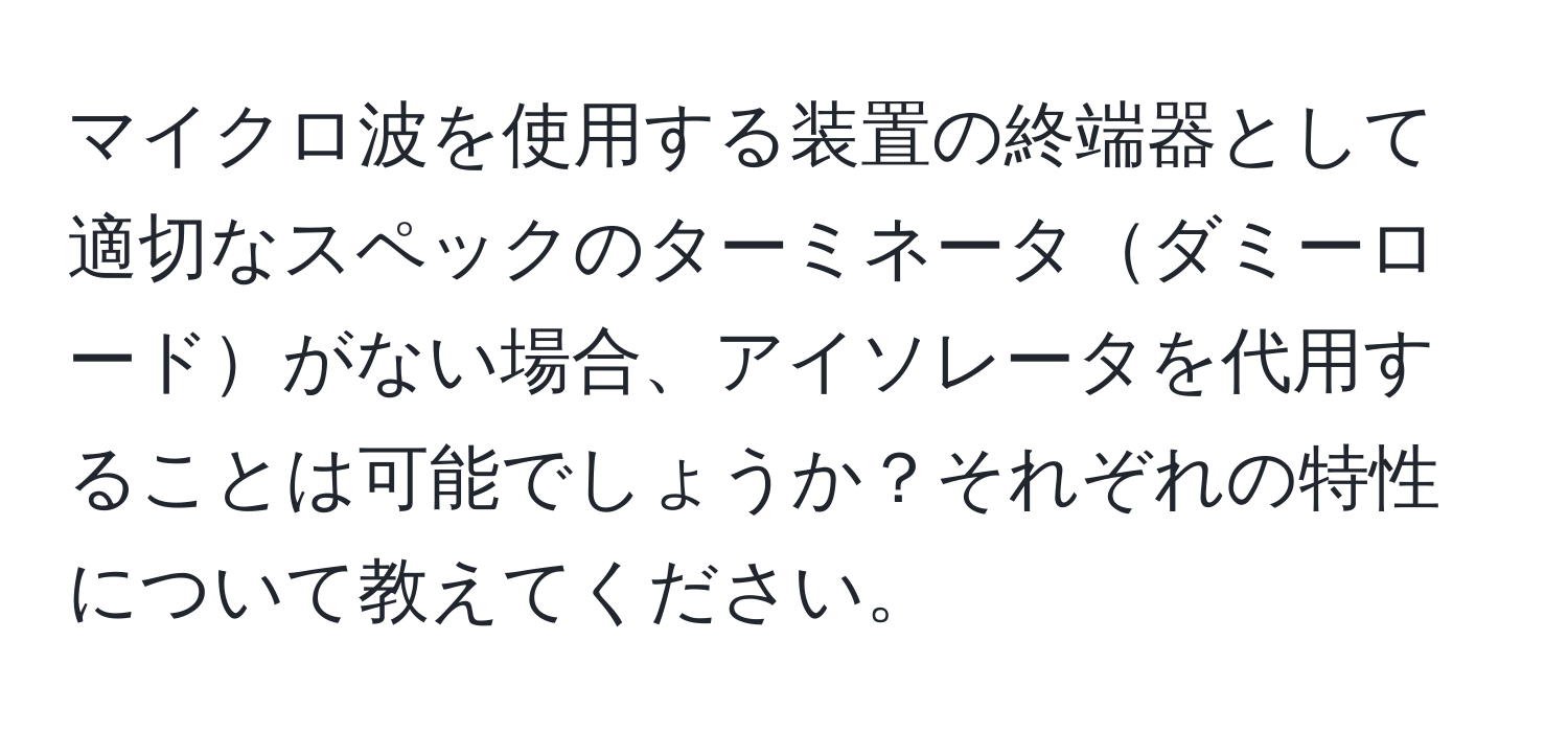 マイクロ波を使用する装置の終端器として適切なスペックのターミネータダミーロードがない場合、アイソレータを代用することは可能でしょうか？それぞれの特性について教えてください。